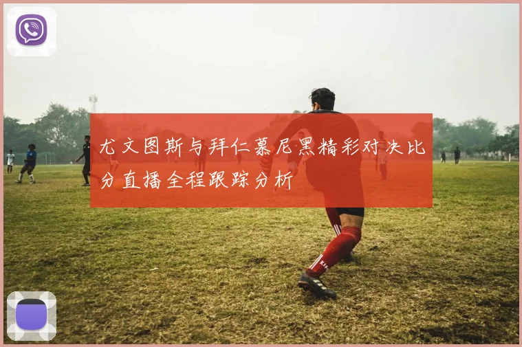 尤文图斯与拜仁慕尼黑精彩对决比分直播全程跟踪分析