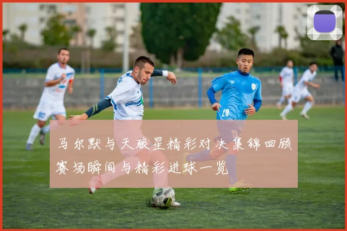马尔默与天狼星精彩对决集锦回顾赛场瞬间与精彩进球一览