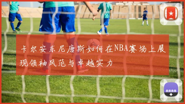 卡尔安东尼唐斯如何在NBA赛场上展现领袖风范与卓越实力