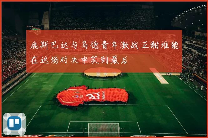 鹿斯巴达与乌德青年激战正酣谁能在这场对决中笑到最后