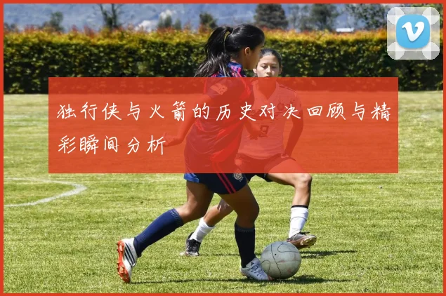 独行侠与火箭的历史对决回顾与精彩瞬间分析