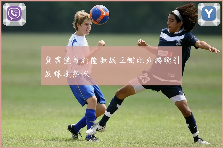 费雷堡与科隆激战正酣比分揭晓引发球迷热议