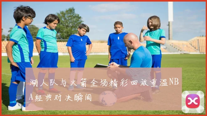 湖人队与火箭全场精彩回放重温NBA经典对决瞬间