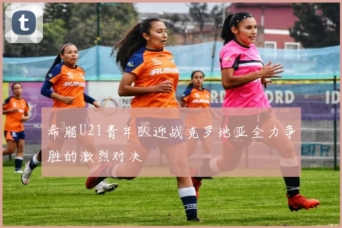 希腊U21青年队迎战克罗地亚全力争胜的激烈对决