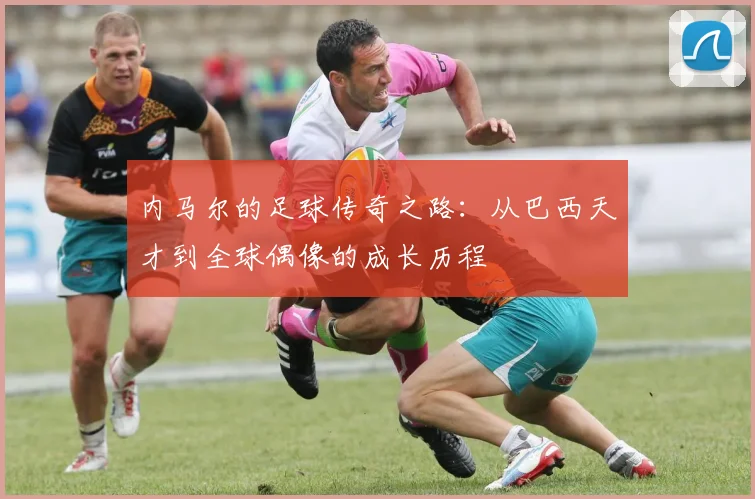 内马尔的足球传奇之路：从巴西天才到全球偶像的成长历程