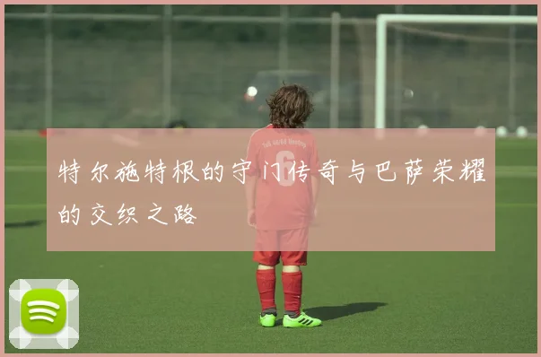 特尔施特根的守门传奇与巴萨荣耀的交织之路