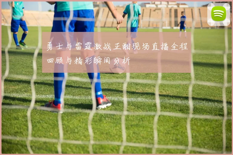 勇士与雷霆激战正酣现场直播全程回顾与精彩瞬间分析