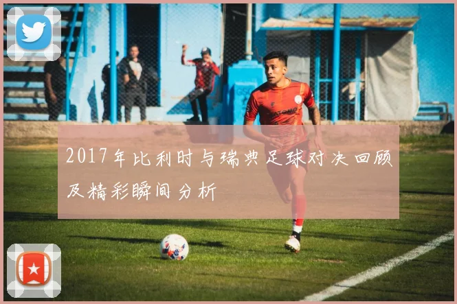 2017年比利时与瑞典足球对决回顾及精彩瞬间分析