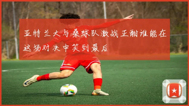 亚特兰大与桑球队激战正酣谁能在这场对决中笑到最后