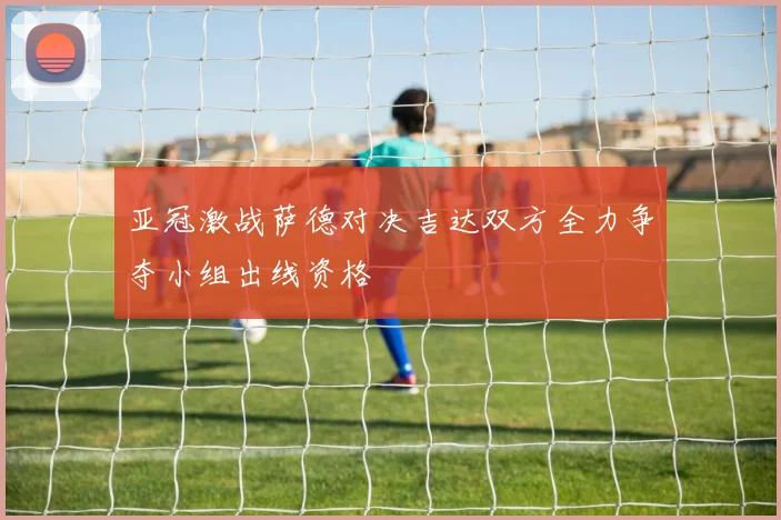 亚冠激战萨德对决吉达双方全力争夺小组出线资格