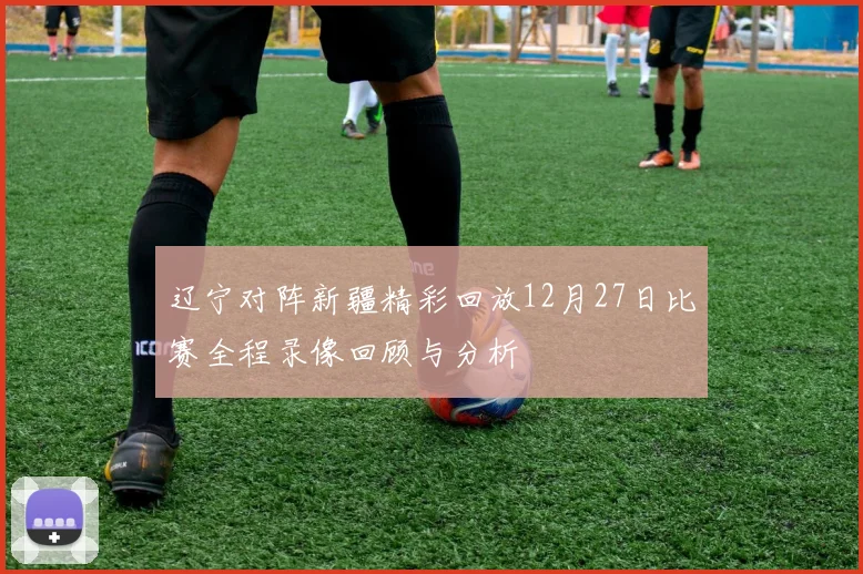 辽宁对阵新疆精彩回放12月27日比赛全程录像回顾与分析