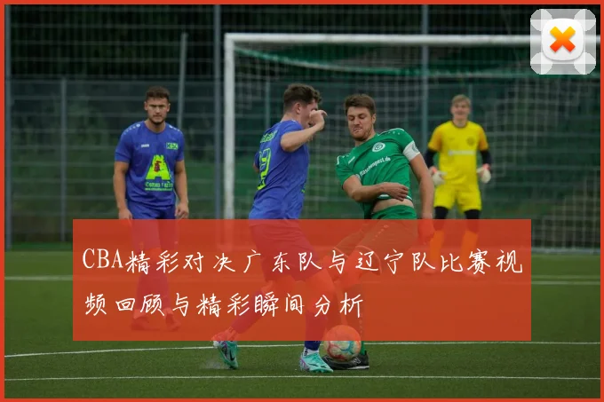 CBA精彩对决广东队与辽宁队比赛视频回顾与精彩瞬间分析