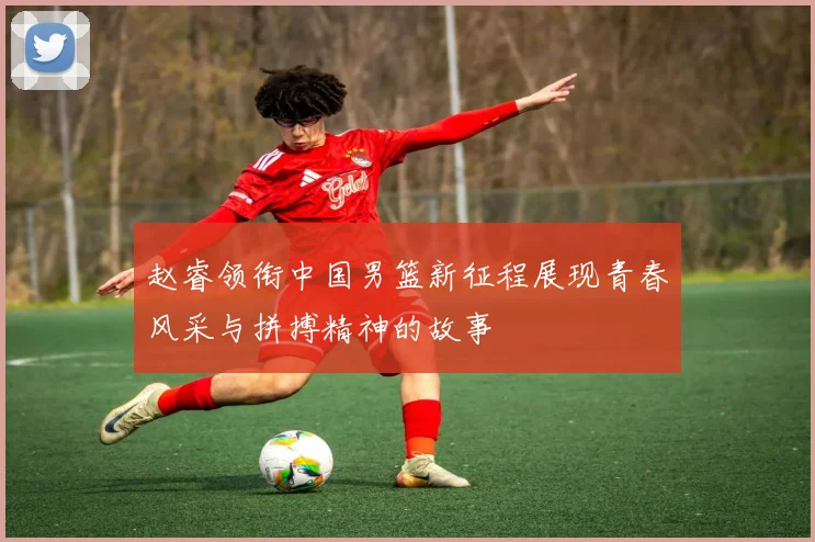赵睿领衔中国男篮新征程展现青春风采与拼搏精神的故事
