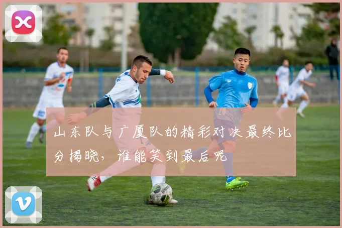 山东队与广厦队的精彩对决最终比分揭晓，谁能笑到最后呢