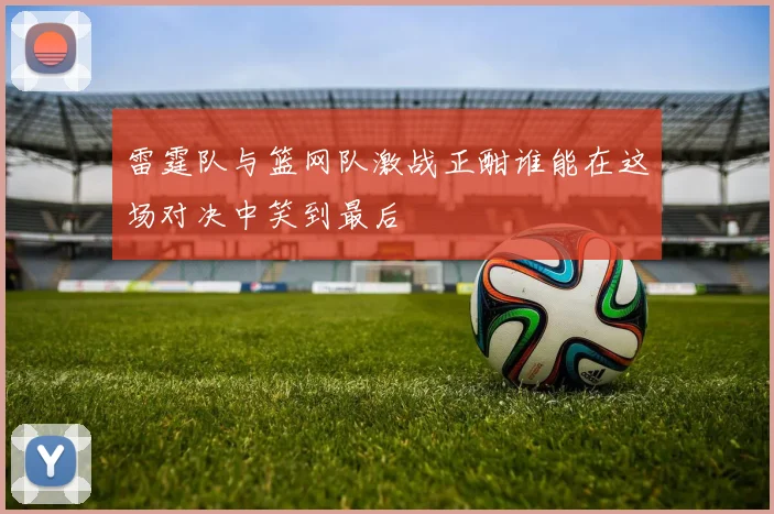 雷霆队与篮网队激战正酣谁能在这场对决中笑到最后