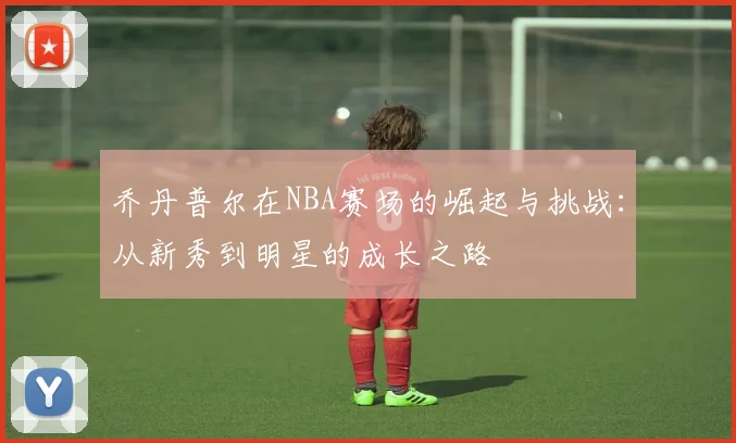 乔丹普尔在NBA赛场的崛起与挑战：从新秀到明星的成长之路