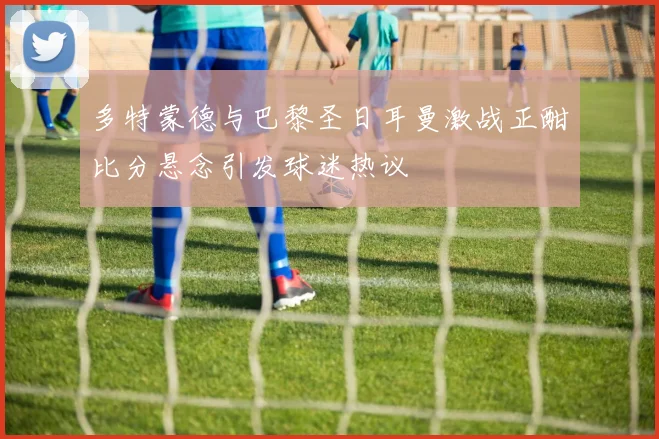 多特蒙德与巴黎圣日耳曼激战正酣比分悬念引发球迷热议