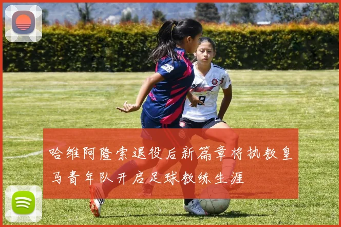 哈维阿隆索退役后新篇章将执教皇马青年队开启足球教练生涯