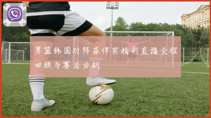 男篮韩国对阵菲律宾精彩直播全程回顾与赛后分析