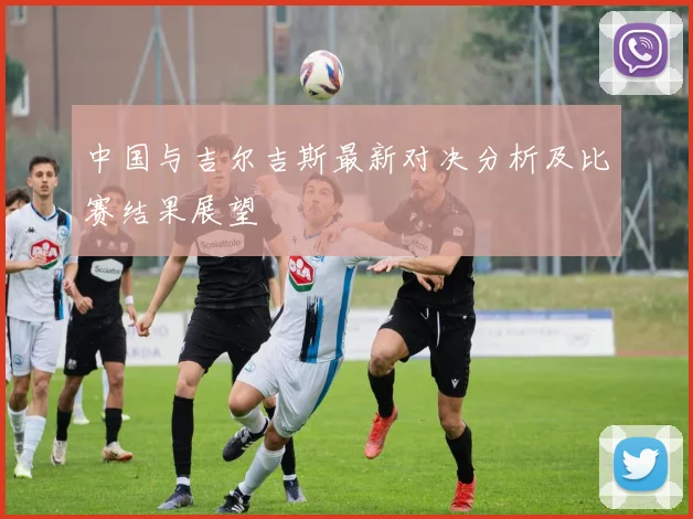 中国与吉尔吉斯最新对决分析及比赛结果展望