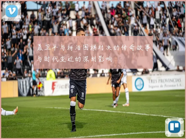 聂卫平与柯洁围棋对决的传奇故事与时代变迁的深刻影响
