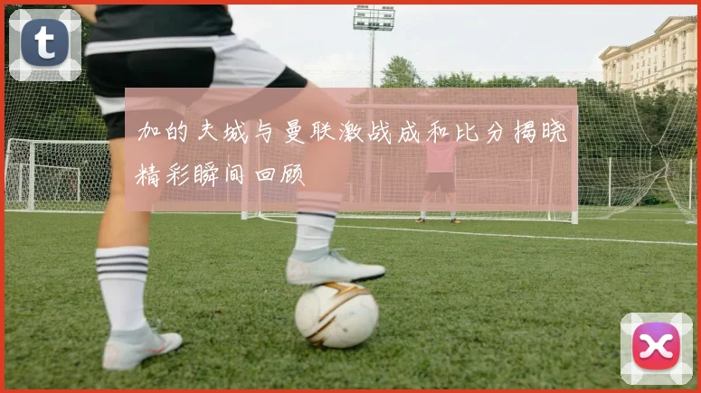 加的夫城与曼联激战成和比分揭晓精彩瞬间回顾