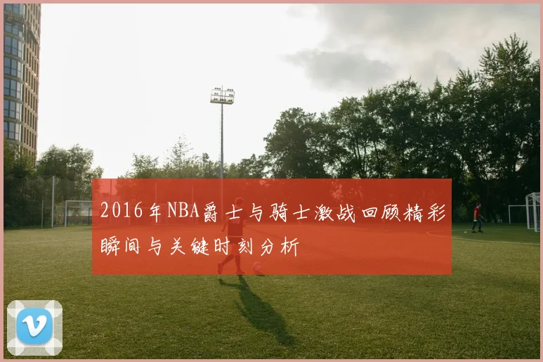 2016年NBA爵士与骑士激战回顾精彩瞬间与关键时刻分析