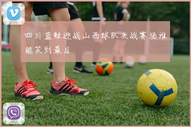四川蓝鲸迎战山西球队决战赛场谁能笑到最后