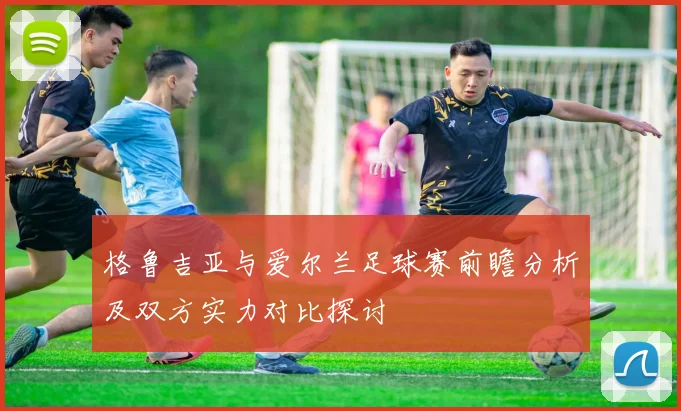 格鲁吉亚与爱尔兰足球赛前瞻分析及双方实力对比探讨